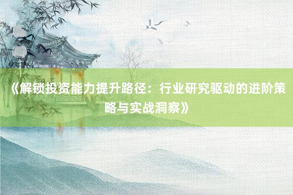 《解锁投资能力提升路径：行业研究驱动的进阶策略与实战洞察》