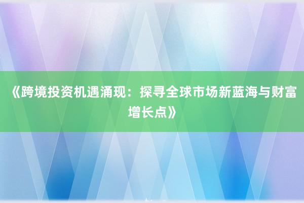 《跨境投资机遇涌现：探寻全球市场新蓝海与财富增长点》